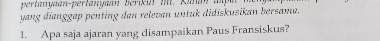 pertanyaan-pertanyaan berikut ini. Kalian au ul 
yang dianggap penting dan relevan untuk didiskusikan bersama. 
1. Apa saja ajaran yang disampaikan Paus Fransiskus?