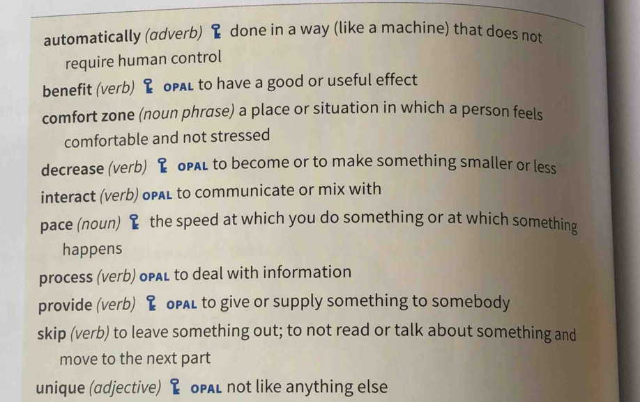 automatically (adverb) done in a way (like a machine) that does not
require human control
benefit (verb) oPAL to have a good or useful effect
comfort zone (noun phrase) a place or situation in which a person feels
comfortable and not stressed
decrease (verb) oPAL to become or to make something smaller or less
interact (verb) opAl to communicate or mix with
pace (noun) I the speed at which you do something or at which something
happens
process (verb) opAL to deal with information
provide (verb) oPAl to give or supply something to somebody
skip (verb) to leave something out; to not read or talk about something and
move to the next part
unique (adjective) oPAL not like anything else