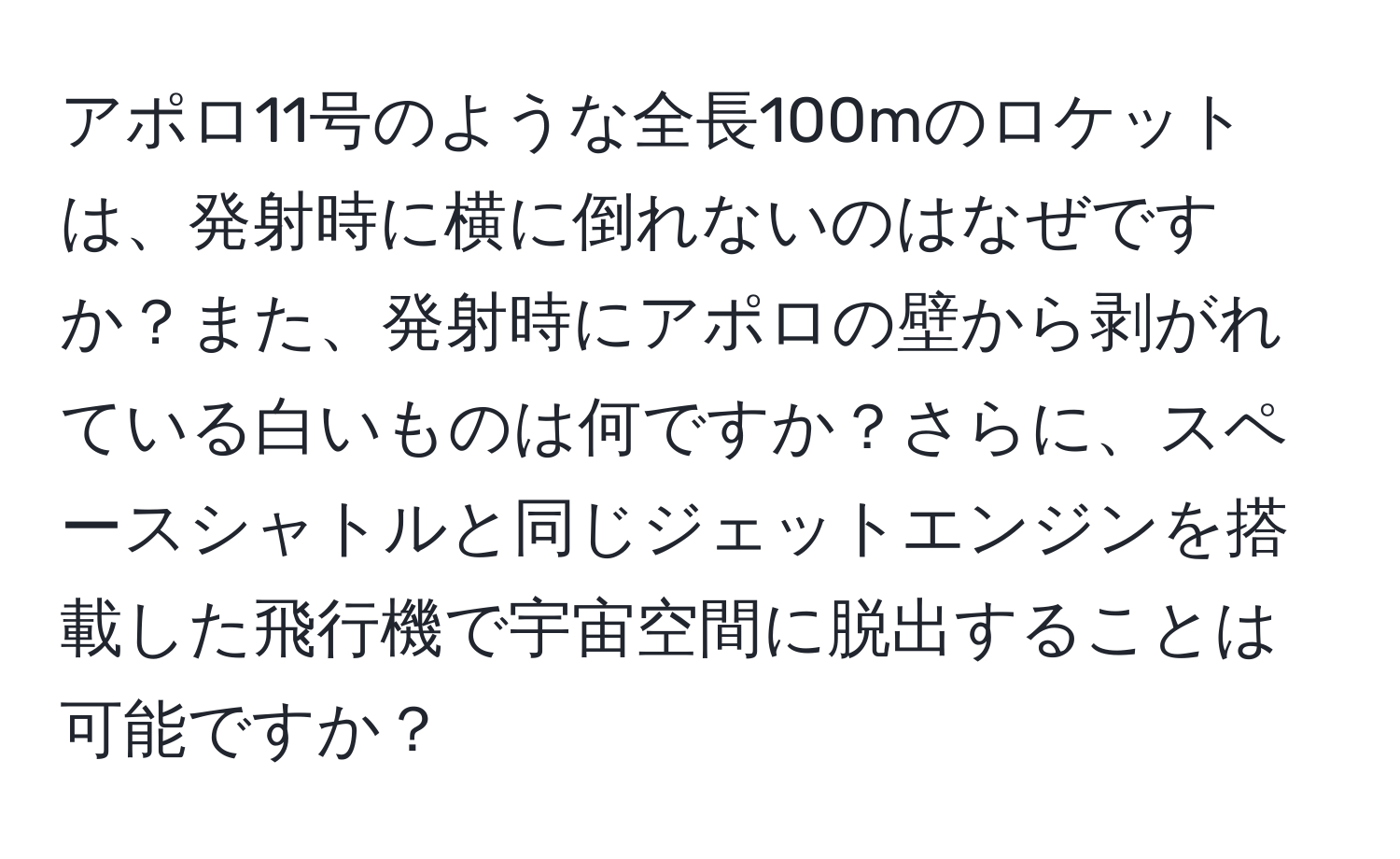 アポロ11号のような全長100mのロケットは、発射時に横に倒れないのはなぜですか？また、発射時にアポロの壁から剥がれている白いものは何ですか？さらに、スペースシャトルと同じジェットエンジンを搭載した飛行機で宇宙空間に脱出することは可能ですか？