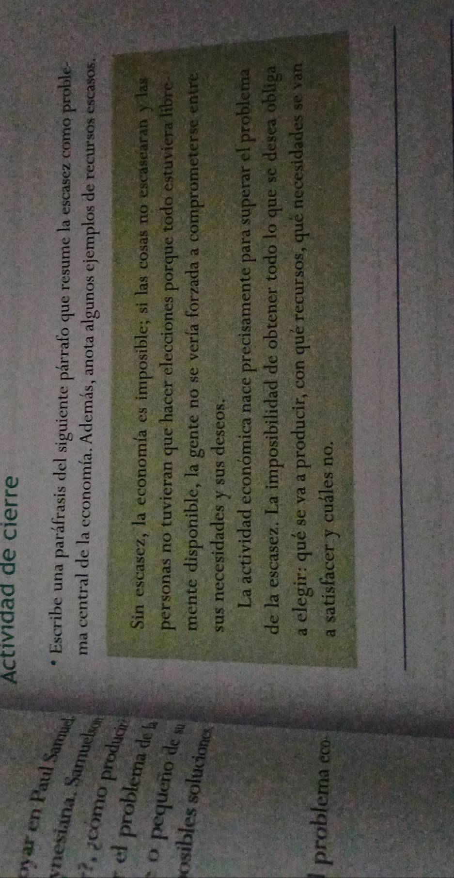 Actividad de cierre
oyar en Pau Samue
Escribe una paráfrasis del siguiente párrafo que resume la escasez como proble-
ynesiana. Samuelso
ma central de la economía. Además, anota algunos ejemplos de recursos escasos.
7 , pcómo produciri
el problema de l
Sin escasez, la economía es imposible; si las cosas no escasearan y las
o pequeño de su
personas no tuvieran que hacer elecciones porque todo estuviera libre-
osibles soluciones
mente disponible, la gente no se vería forzada a comprometerse entre
sus necesidades y sus deseos.
La actividad económica nace precisamente para superar el problema
de la escasez. La imposibilidad de obtener todo lo que se desea obliga
a elegir: qué se va a producir, con qué recursos, qué necesidades se van
problema eco
a satisfacer y cuáles no.