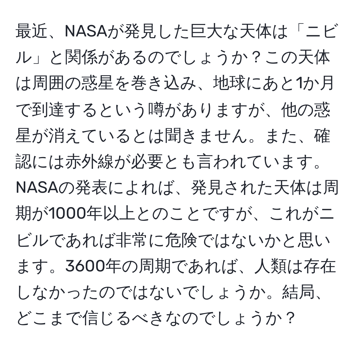 最近、NASAが発見した巨大な天体は「ニビル」と関係があるのでしょうか？この天体は周囲の惑星を巻き込み、地球にあと1か月で到達するという噂がありますが、他の惑星が消えているとは聞きません。また、確認には赤外線が必要とも言われています。NASAの発表によれば、発見された天体は周期が1000年以上とのことですが、これがニビルであれば非常に危険ではないかと思います。3600年の周期であれば、人類は存在しなかったのではないでしょうか。結局、どこまで信じるべきなのでしょうか？