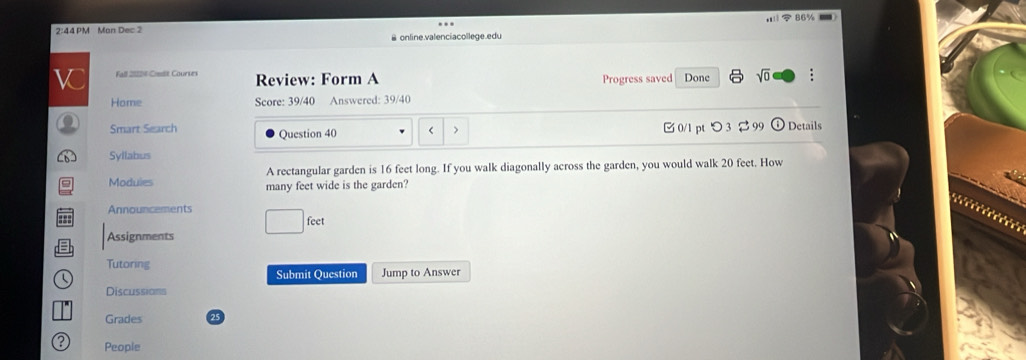 86% 
2:44 PM Man Dec 3 
& online.valenciacollege.edu 
W Fall 2028 Cmdit Courses Review: Form A Progress saved Done sqrt(0) 
Home Score: 39/40 Answered: 39/40 
( Smart Search 
Question 40 < > 0/1 pt つ 3 % 99 Details 
Syllabus 
A rectangular garden is 16 feet long. If you walk diagonally across the garden, you would walk 20 feet. How 
Moduies many feet wide is the garden? 
Announcements 
= 
fee 
Assignments 
Tutoring 
 Submit Question Jump to Answer 
Discussians 
Grades 
People