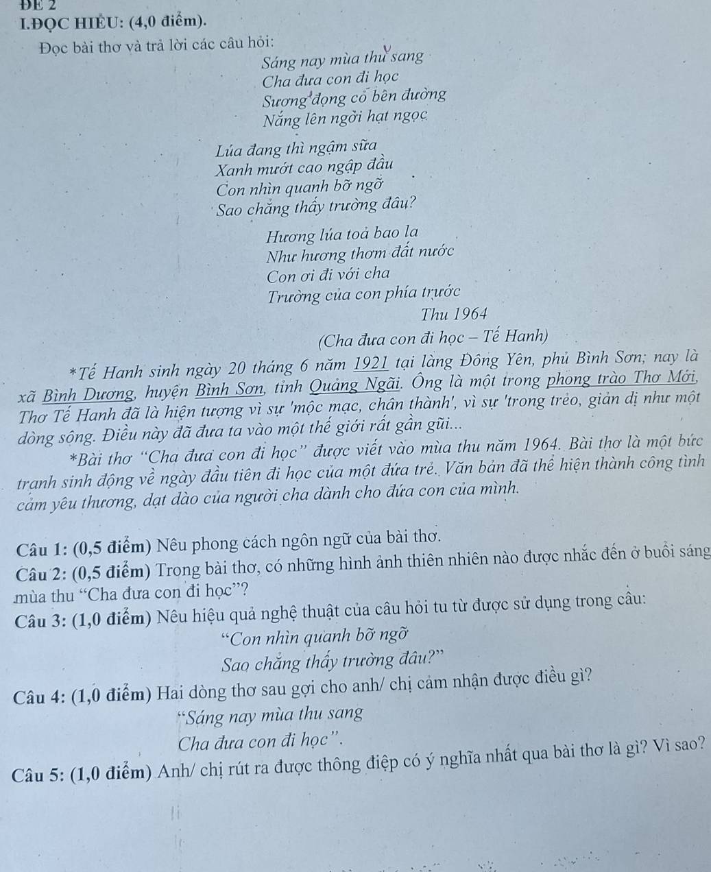 DE 2
I.ĐQC HIÉU: (4,0 điểm).
Đọc bài thơ và trả lời các câu hỏi:
Sáng nay mùa thu sang
Cha đưa con đi học
Sương đọng cổ bên đường
Nắng lên ngời hạt ngọc
Lúa đang thì ngậm sữa
Xanh mướt cao ngập đầu
Con nhìn quanh bỡ ngỡ
Sao chắng thấy trường đâu?
Hương lúa toà bao la
Như hương thơm đất nước
Con ơi đi với cha
Trường của con phía trước
Thu 1964
(Cha đưa con đi học - Tế Hanh)
*Tế Hanh sinh ngày 20 tháng 6 năm 1921 tại làng Đông Yên, phủ Bình Sơn; nay là
xã Bình Dương, huyện Bình Sơn, tỉnh Quảng Ngãi. Ông là một trong phong trào Thơ Mới,
Thơ Tế Hanh đã là hiện tượng vì sự 'mộc mạc, chân thành', vì sự 'trong trẻo, giản dị như một
dòng sông. Điều này đã đưa ta vào một thế giới rất gần gũi...
*Bài thơ “Cha đưa con đi học” được viết vào mùa thu năm 1964. Bài thơ là một bức
tranh sinh động về ngày đầu tiên đi học của một đứa trẻ. Văn bản đã thể hiện thành công tình
cảm yêu thương, dạt dào của người cha dành cho đứa con của mình.
Câu 1: (0,5 điểm) Nêu phong cách ngôn ngữ của bài thơ.
Câu 2: (0,5 điểm) Trong bài thơ, có những hình ảnh thiên nhiên nào được nhắc đến ở buổi sáng
mùa thu “Cha đưa con đi học”?
Câu 3: (1,0 điểm) Nêu hiệu quả nghệ thuật của câu hỏi tu từ được sử dụng trong câu:
*Con nhìn quanh bỡ ngỡ
Sao chăng thấy trường đâu?'
Câu 4: (1,0 điểm) Hai dòng thơ sau gợi cho anh/ chị cảm nhận được điều gì?
*Sáng nay mùa thu sang
Cha đưa con đi học”.
Câu 5: (1,0 điểm) Anh/ chị rút ra được thông điệp có ý nghĩa nhất qua bài thơ là gì? Vì sao?