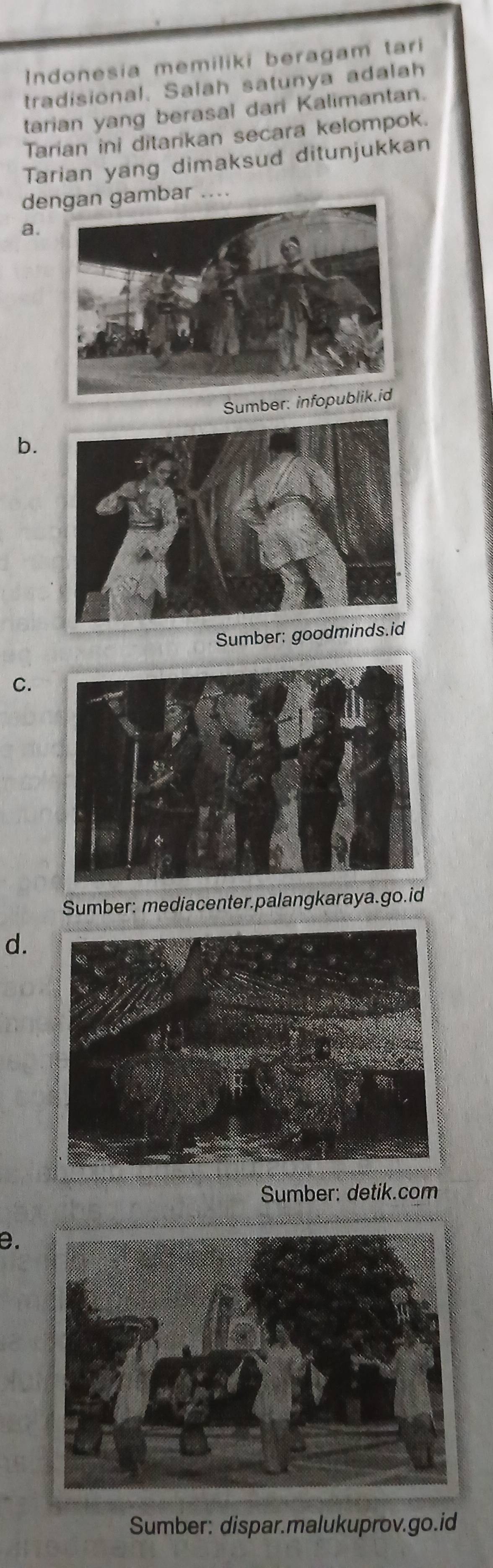 Indonesia memiliki beragam tari
tradisional. Salah satunya adalah
tarian yang berasal dari Kalimantan.
Tarian ini ditarkan secara kelompok.
Tarian yang dimaksud ditunjukkan
debar ....
a.
Sumber: i
b.
Sumber: goodmind
C.
Sumber: mediacenter.palangkaraya.go.id
d.
Sumber: detik.com
e.
Sumber: dispar.malukuprov.go.id