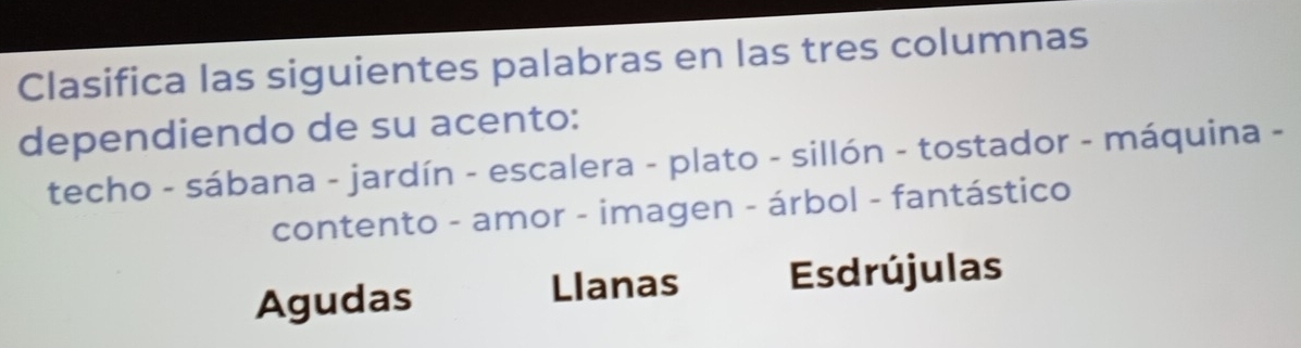 Clasifica las siguientes palabras en las tres columnas
dependiendo de su acento:
techo - sábana - jardín - escalera - plato - sillón - tostador - máquina -
contento - amor - imagen - árbol - fantástico
Agudas
Llanas Esdrújulas