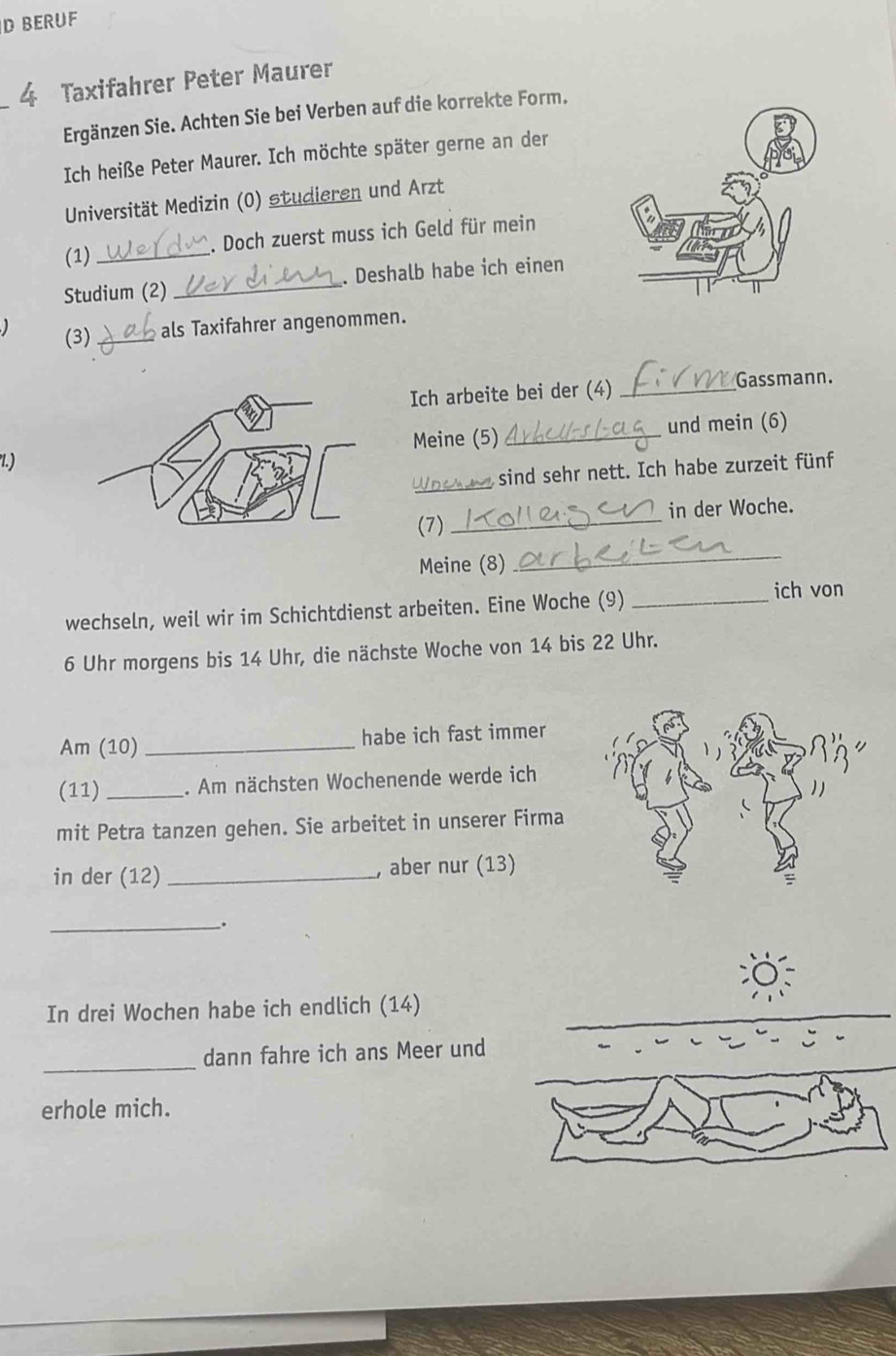 BERUF 
4 Taxifahrer Peter Maurer 
Ergänzen Sie. Achten Sie bei Verben auf die korrekte Form. 
Ich heiße Peter Maurer. Ich möchte später gerne an der 
Universität Medizin (0) studieren und Arzt 
(1) _. Doch zuerst muss ich Geld für mein 
Studium (2) _. Deshalb habe ich einen 
(3) _als Taxifahrer angenommen. 
Ich arbeite bei der (4)_ 
Gassmann. 
Meine (5) _und mein (6) 
l.) 
_ 
sind sehr nett. Ich habe zurzeit fünf 
(7) _in der Woche. 
Meine (8) 
_ 
wechseln, weil wir im Schichtdienst arbeiten. Eine Woche (9)_ 
ich von 
6 Uhr morgens bis 14 Uhr, die nächste Woche von 14 bis 22 Uhr. 
Am (10) _habe ich fast immer 
(11) _. Am nächsten Wochenende werde ich 
mit Petra tanzen gehen. Sie arbeitet in unserer Firma 
in der (12) _, aber nur (13) 
_. 
In drei Wochen habe ich endlich (14) 
_dann fahre ich ans Meer und 
erhole mich.