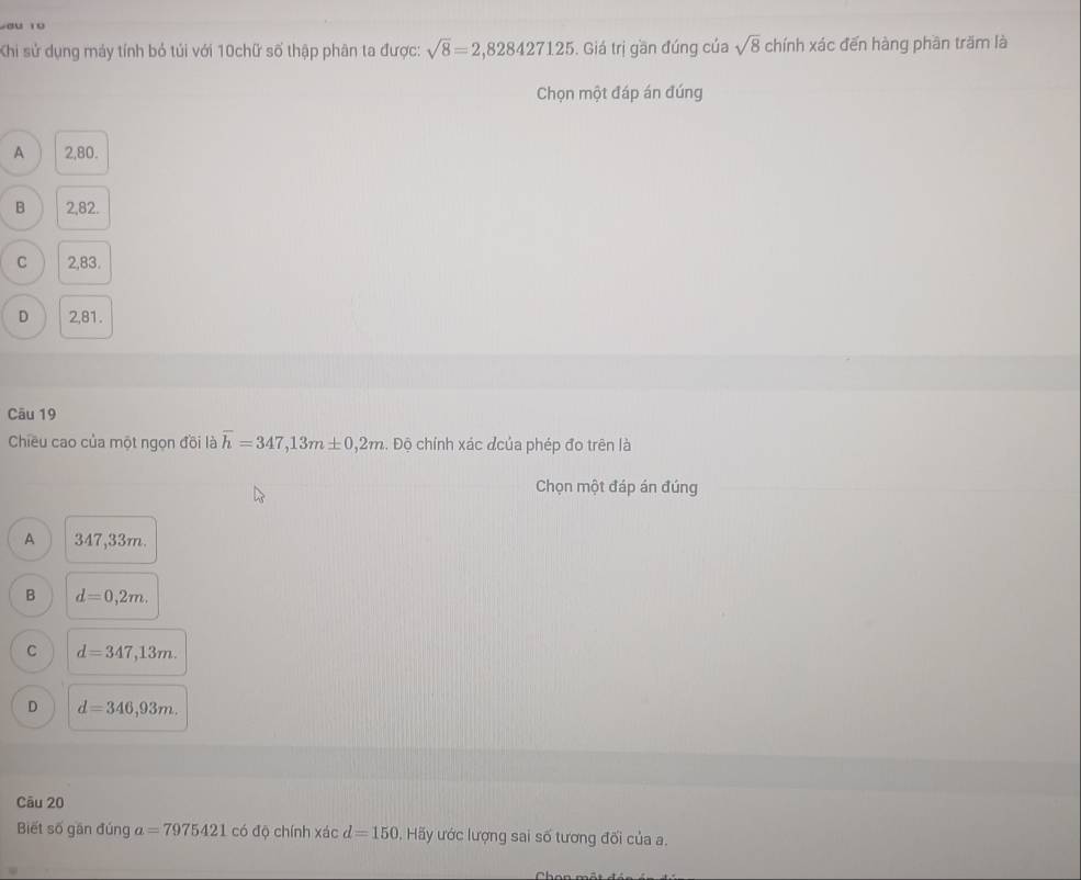 Khi sử dụng máy tính bỏ túi với 10chữ số thập phân ta được: sqrt(8)=2,828427125. Giá trị gần đúng của sqrt(8) chính xác đến hàng phần trăm là
Chọn một đáp án đúng
A 2,80.
B 2,82.
C 2,83.
D 2,81.
Cāu 19
Chiều cao của một ngọn đồi là overline h=347,13m± 0,2m. Độ chính xác đcủa phép đo trên là
Chọn một đáp án đúng
A 347,33m.
B d=0,2m.
C d=347,13m.
D d=346,93m. 
Câu 20
Biết số gần đún a a=7975421 có độ chính xác d=150 Hãy ước lượng sai số tương đối của a