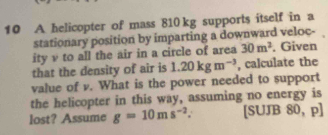 A helicopter of mass 810 kg supports itself in a 
stationary position by imparting a downward veloc- 
ity v to all the air in a circle of area 30m^2. Given 
that the density of air is 1.20kgm^(-3) , calculate the 
value of v. What is the power needed to support 
the helicopter in this way, assuming no energy is 
lost? Assume g=10ms^(-2). [SUJB 80, p]