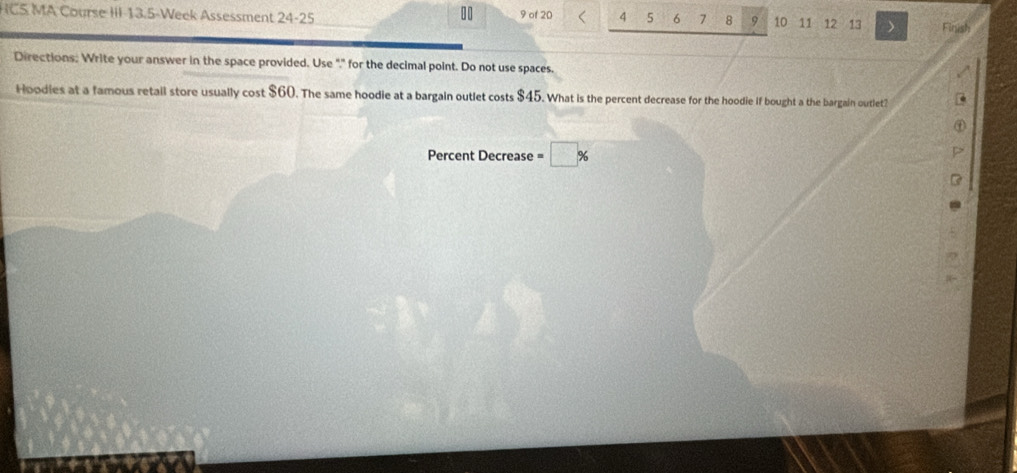 10 9 of 20 4 5 6 7 8 9 
HCS MA Course III 13.5-Week Assessment 24-25 10 11 12 13 Finish 
Directions: Write your answer in the space provided. Use "," for the decimal point. Do not use spaces. 
Hoodies at a famous retail store usually cost $60. The same hoodie at a bargain outlet costs $45. What is the percent decrease for the hoodie if bought a the bargain outlet? 
Percent Decrease =□ %