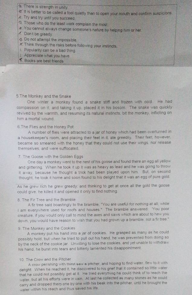 There is strength in unity
b. It is better to be called a fool quietly than to open your mouth and confirm suspicions
. Try and try until you succeed.
d. Those who do the least work complain the most
.e. You cannot always change someone's nature by helping him or her.
Don t be greedy
g. Do not attempt the impossible.
h. Think through the risks before following your instincts.
i. Popularity can be a bad thing.
]. Appreciate what you have
. Books are best friends
5 The Monkey and the Snake
One winter a monkey found a snake stiff and frozen with cold. He had
compassion on it, and taking it up, placed it in his bosom. The snake was quickly
revived by the warmth, and resuming its natural instincts, bit the monkey, inflicting on
him a mortal wound .
6.The Flies and the Honey Pot
A number of flies were attracted to a jar of honey which had been overturned in
a housekeeper's room, and placing their feet in it, ate greedily. Their feet, however,
became so smeared with the honey that they could not use their wings, nor release
themselves, and were suffocated.
7 The Goose with the Golden Eggs
One day a monkey went to the nest of his goose and found there an egg all yellow
and glittering. When he took it up it was as heavy as lead and he was going to throw
it away, because he thought a trick had been played upon him. But, on second
thought, he took it home and soon found to his delight that it was an egg of pure gold.
As he grew rich he grew greedy; and thinking to get at once all the gold the goose
could give, he killed it and opened it only to find nothing.
8. The Fir Tree and the Bramble
A fir tree said boastingly to the bramble, "You are useful for nothing at all, while
I am everywhere used for roofs and houses." The bramble answered You poor
creature, if you would only call to mind the axes and saws which are about to hew you
down, you would have reason to wish that you had grown up a bramble, not a fir tree."
9. The Monkey and the Cookies
A monkey put his hand into a jar of cookies. He grasped as many as he could
possibly hold, but when he tried to pull out his hand, he was prevented from doing so
by the neck of the cookie jar. Unwilling to lose the cookies, and yet unable to withdraw
his hand, he burst into tears and bitterly lamented his disappointment.
10. The Crow and the Pitcher
A crow perishing with thirst saw a pitcher, and hoping to find water, flew to it with
delight. When he reached it, he discovered to his grief that it contained so little water
that he could not possibly get at it. He tried everything he could think of to reach the
water, but all his efforts were in vain. At last he collected as many stones as he could
carry and dropped them one by one with his beak into the pitcher, until he brought the
water within his reach and thus saved his life.