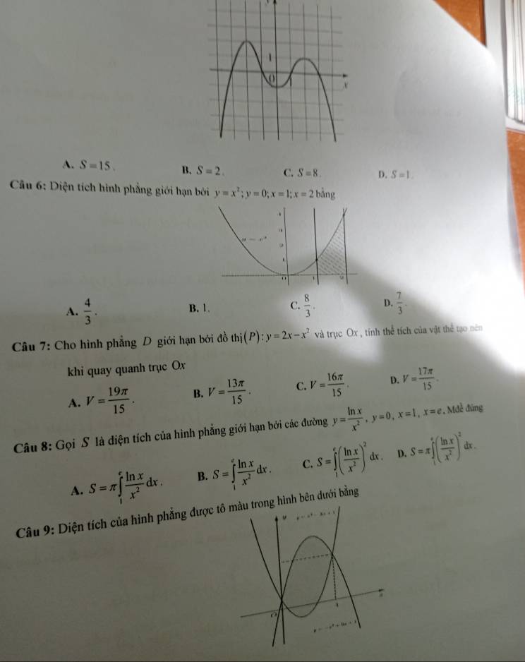 A. S=15. B. S=2. C. S=8. D. S=1. 
* Câu 6: Diện tích hình phẳng giới hạn bởi y=x^2; y=0; x=1; x=2bing
A.  4/3 . B. 1. C.  8/3 . D.  7/3 . 
Câu 7: Cho hình phẳng D giới hạn bởi đồ thi(P):y=2x-x^2 và trục Ox , tính thể tích của vật thể tạo nên
khi quay quanh trục Ox
A. V= 19π /15 . B. V= 13π /15 . C. V= 16π /15 . D. V= 17π /15 . 
Câu 8: Gọi S là diện tích của hình phẳng giới hạn bởi các đường y= ln x/x^2 , y=0, x=1, x=e. , Mdễ đúng
D. dx.
A. S=π ∈tlimits _1^(efrac ln x)x^2dx. B. S=∈tlimits _1^(efrac ln x)x^2dx. C. S=∈tlimits _1^(e(frac ln x)x^2)^2dx. S=π ∈tlimits _i^(e(frac ln x)x^2)^2
Câu 9: Diện tích của hình phẳng được t hình bên dưới bằng