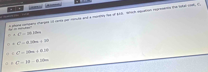 carw ∩oor
er Squeona 2024 3 of 20
for m minutes? A phone company charges 10 cents per minute and a monthly fee of $10. Which equation represents the total cost, C,
A C=10.10m
B C=0.10m+10
C. C=10m+0.10
D. C=10-0.10m