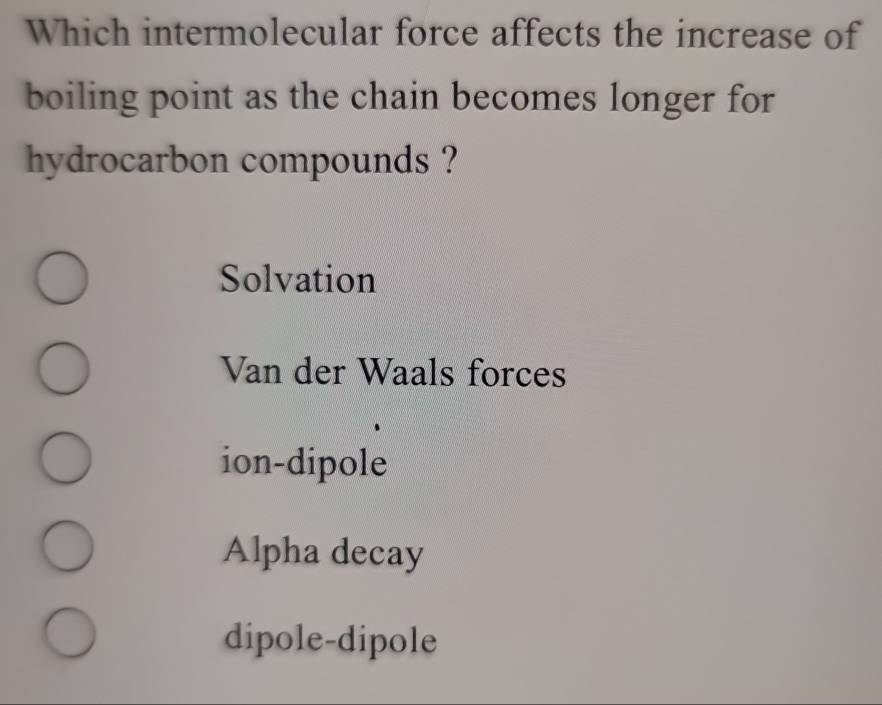 Which intermolecular force affects the increase of
boiling point as the chain becomes longer for
hydrocarbon compounds ?
Solvation
Van der Waals forces
ion-dipole
Alpha decay
dipole-dipole