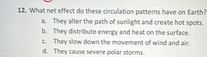 What net effect do these circulation patterns have on Earth?
a. They alter the path of sunlight and create hot spots.
b. They distribute energy and heat on the surface.
c. They slow down the movement of wind and air.
d. They cause severe polar storms.