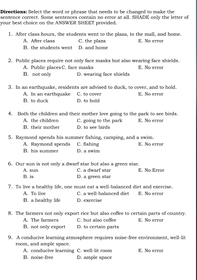 Directions: Select the word or phrase that needs to be changed to make the
sentence correct. Some sentences contain no error at all. SHADE only the letter of
your best choice on the ANSWER SHEET provided.
1. After class hours, the students went to the plaza, to the mall, and home.
A. After class C. the plaza E. No error
B. the students went D. and home
2. Public places require not only face masks but also wearing face shields.
A. Public placesC. face masks E. No error
B. not only D. wearing face shields
3. In an earthquake, residents are advised to duck, to cover, and to hold.
A. In an earthquake C. to cover E. No error
B. to duck D. to hold
4. Both the children and their mother love going to the park to see birds.
A. the children C. going to the park E. No error
B. their mother D. to see birds
5. Raymond spends his summer fishing, camping, and a swim.
A. Raymond spends C. fishing E. No error
B. his summer D. a swim
6. Our sun is not only a dwarf star but also a green star.
A. sun C. a dwarf star E. No Error
B. is D. a green star
7. To live a healthy life, one must eat a well-balanced diet and exercise.
A. To live C. a well-balanced diet E. No error
B. a healthy life D. exercise
8. The farmers not only export rice but also coffee to certain parts of country.
A. The farmers C. but also coffee E. No error
B. not only export D. to certain parts
9. A conducive learning atmosphere requires noise-free environment, well-lit
room, and ample space.
A. conducive learning C. well-lit room E. No error
B. noise-free D. ample space