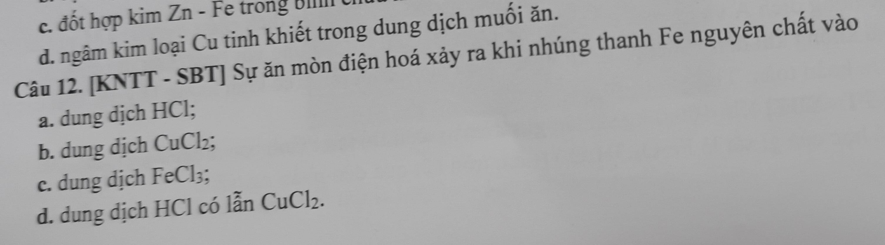 c. đốt hợp kim Zn - Fe trong Bill
d. ngâm kim loại Cu tinh khiết trong dung dịch muối ăn.
Câu 12. [KNTT - SBT] Sự ăn mòn điện hoá xảy ra khi nhúng thanh Fe nguyên chất vào
a. dung dịch HCl;
b. dung dịch CuCl_2;
c. dung dịch FeCl_3;
d. dung dịch HCl có lẫn CuCl_2.