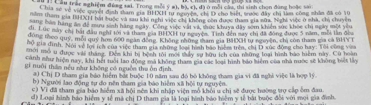 Chính sacn trợ giup xã nội 
C ể: Cầu trắc nghiệm đúng sai. Trong mỗi ý a), b), c), d) ở mỗi câu, thí sinh chọn đúng hoặc sai:
Chia sẻ về việc quyết định tham gia BHXH tự nguyện, chị D cho biết, trước đây chị làm công nhân đã có 10
năm tham gia BHXH bắt buộc và sau khi nghi việc chi không còn được tham gia nữa. Nghi việc ở nhà, chị chuyên
sang bản hàng ăn để mưu sinh hàng ngày. Công việc vật và, thức khuya đây sớm khiến sức khỏc chị ngày một yêu
di, Lúc này chị bắt đầu nghĩ tới và tham gia BHXH tự nguyên. Tính đến nay chị đã đóng được 5 năm, mỗi lần đều
đóng theo quý, mỗi quý hơn 600 ngàn đồng, Không những tham gia BHXH tự nguyện, chị còn tham gia cả BHYT
hộ gia đình. Nói về lợi ích của việc tham gia những loại hình bảo hiệm trên, chị D xúc động cho hay: Tôi cũng vừa
mới mỗ u được vài tháng. Đến khi bị bệnh tôi mới thấy sự hữu ích của những loại hình bảo hiểm này. Cứ hoàn
cảnh như hiện nay, khi hết tuổi lao động mà không tham gia các loại hình bảo hiệm của nhà nước sẽ không biết lấy
gì nuôi thân nếu như không có nguồn thu ồn định.
a) Chị D tham gia bảo hiểm bắt buộc 10 năm sau đó bỏ không tham gia vì đã nghi việc là hợp lý.
b) Người lao động tự do nên tham gia bảo hiểm xã hội tự nguyện.
c) Vì đã tham gia bảo hiểm xã hội nên khi nhập viện mỗ khối u chị sẽ được hưởng trợ cấp ốm đau.
d) Loại hình bảo hiểm y tế mà chị D tham gia là loại hình bảo hiểm y tế bắt buộc đối với mọi gia đình.