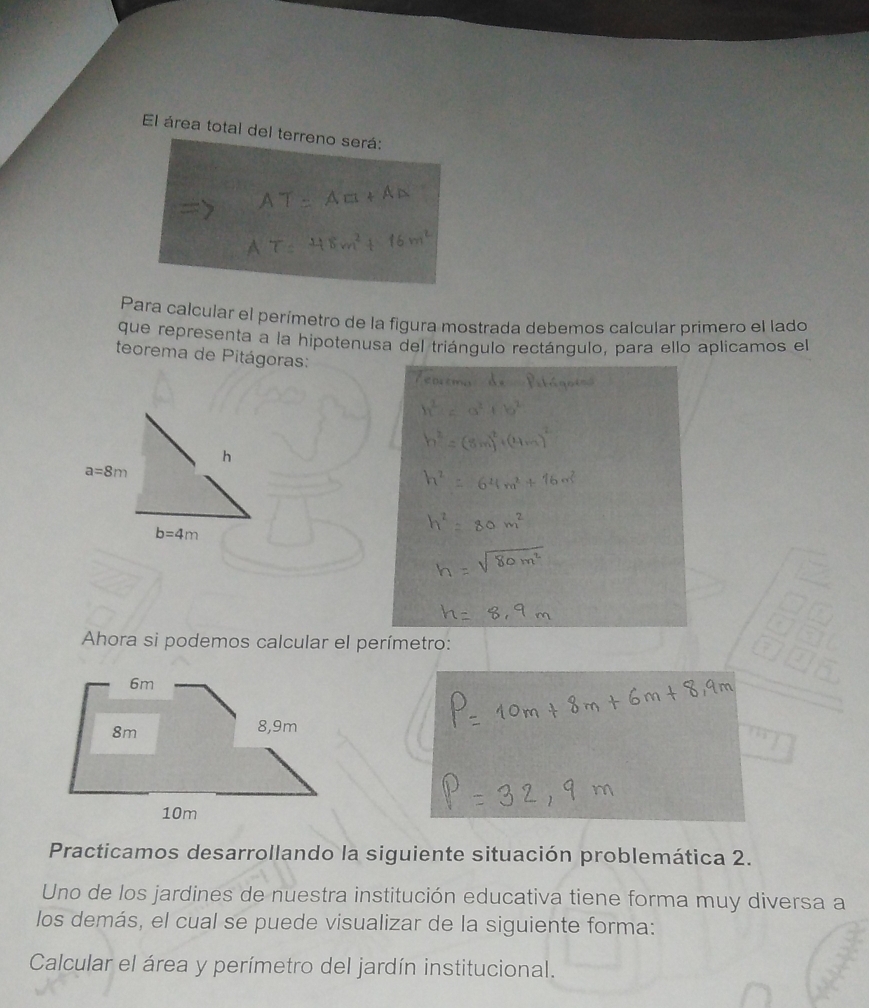 El área total del terreno será:
Para calcular el perímetro de la figura mostrada debemos calcular primero el lado
que representa a la hipotenusa del triángulo rectángulo, para ello aplicamos el
teorema de Pitágoras:
Ahora si podemos calcular el perímetro:
Practicamos desarrollando la siguiente situación problemática 2.
Uno de los jardines de nuestra institución educativa tiene forma muy diversa a
los demás, el cual se puede visualizar de la siguiente forma:
Calcular el área y perímetro del jardín institucional.