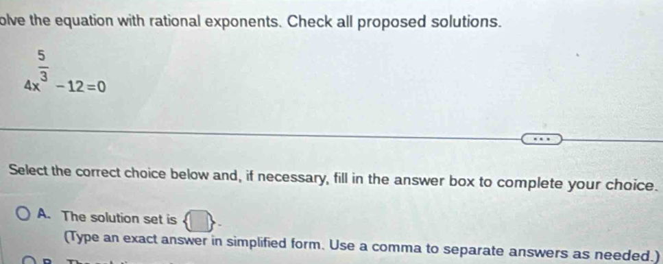 olve the equation with rational exponents. Check all proposed solutions.
4x^(frac 5)3-12=0
Select the correct choice below and, if necessary, fill in the answer box to complete your choice.
A. The solution set is
(Type an exact answer in simplified form. Use a comma to separate answers as needed.)