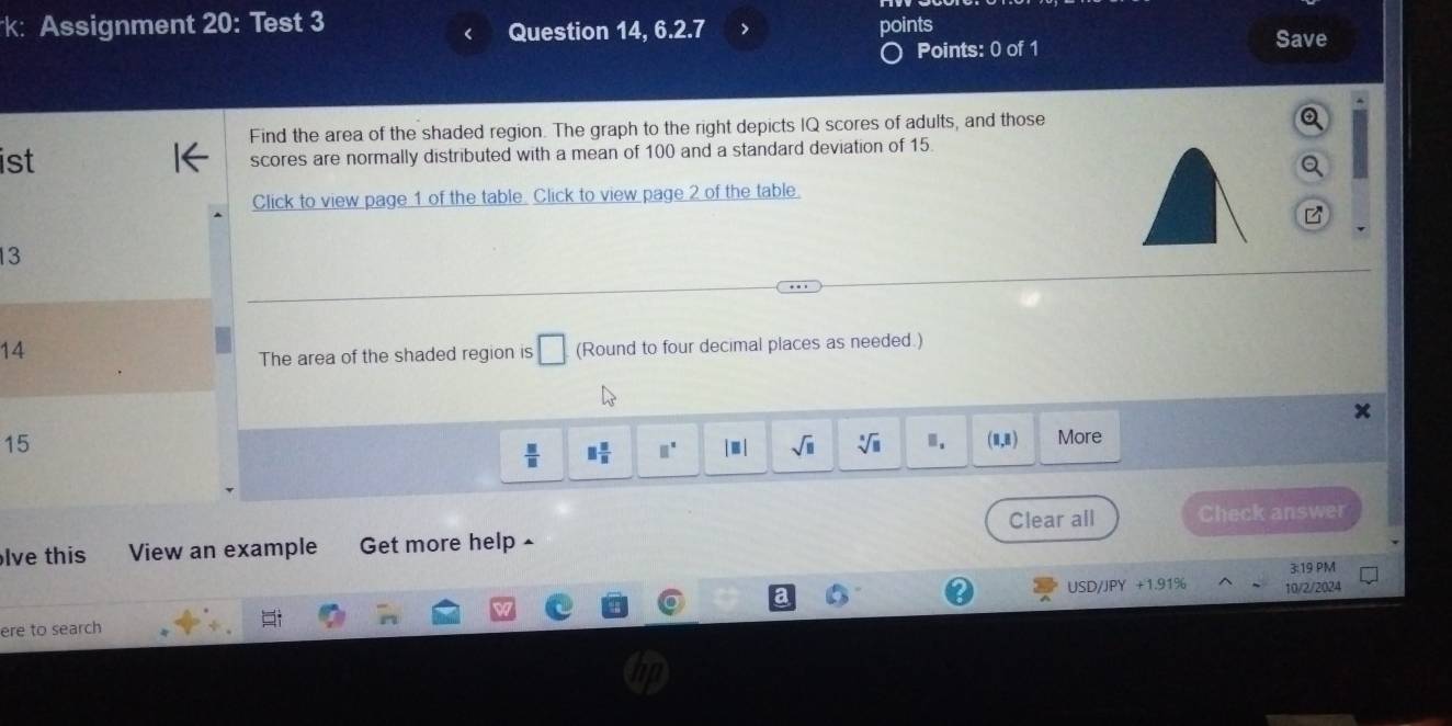 k: Assignment 20: Test 3 Question 14, 6.2.7 > 
points 
Points: 0 of 1 
Save 
Find the area of the shaded region. The graph to the right depicts IQ scores of adults, and those 
ist scores are normally distributed with a mean of 100 and a standard deviation of 15
Click to view page 1 of the table. Click to view page 2 of the table 
13 
14 (Round to four decimal places as needed.) 
The area of the shaded region is □
15
 □ /□   □  □ /□   □^(□) |□ | sqrt(□ ) sqrt[□](□ ).. (1,1) More 
lve this View an example Get more help £ Clear all Check answer 
3:19 PM 
ere to search USD/JPY +1.91% 10/2/2024