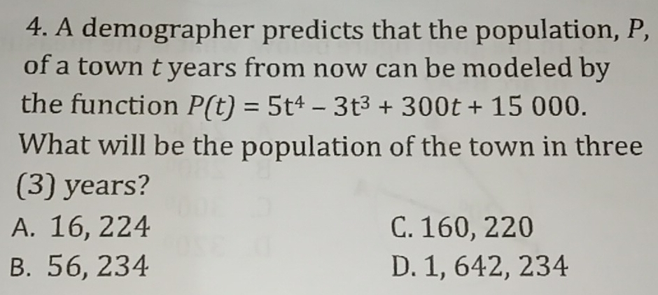 A demographer predicts that the population, P,
of a town t years from now can be modeled by
the function P(t)=5t^4-3t^3+300t+15000. 
What will be the population of the town in three
(3) years?
A. 16, 224 C. 160, 220
B. 56, 234 D. 1, 642, 234