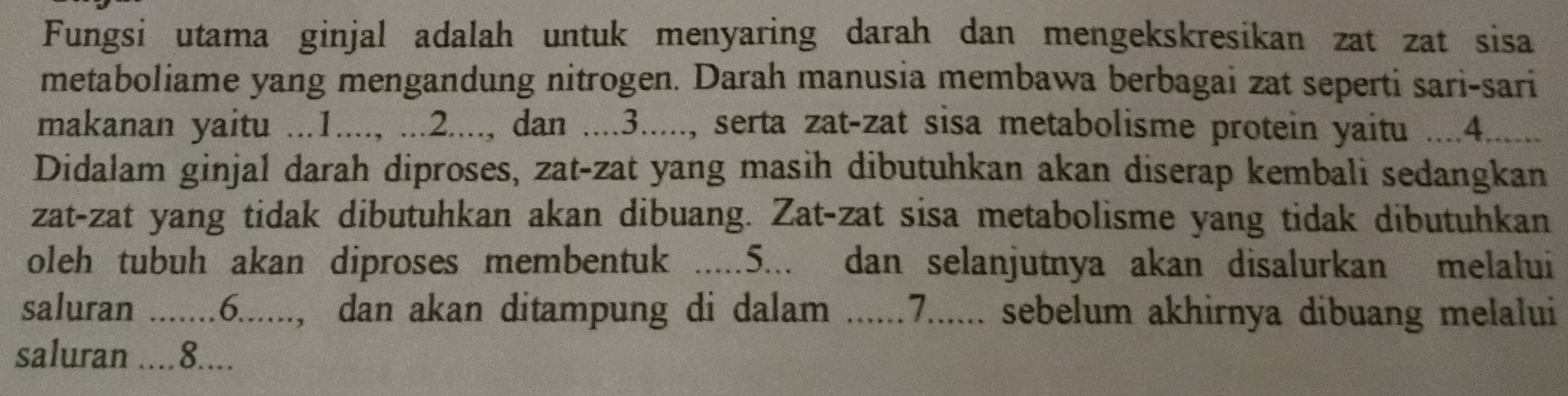 Fungsi utama ginjal adalah untuk menyaring darah dan mengekskresikan zat zat sisa 
metaboliame yang mengandung nitrogen. Darah manusia membawa berbagai zat seperti sari-sari 
makanan yaitu ...1...., ...2...., dan ....3....., serta zat-zat sisa metabolisme protein yaitu ....4. 
Didalam ginjal darah diproses, zat-zat yang masih dibutuhkan akan diserap kembali sedangkan 
zat-zat yang tidak dibutuhkan akan dibuang. Zat-zat sisa metabolisme yang tidak dibutuhkan 
oleh tubuh akan diproses membentuk .....5... dan selanjutnya akan disalurkan melalui 
saluran .......6......, dan akan ditampung di dalam ......7...... sebelum akhirnya dibuang melalui 
saluran ....8....