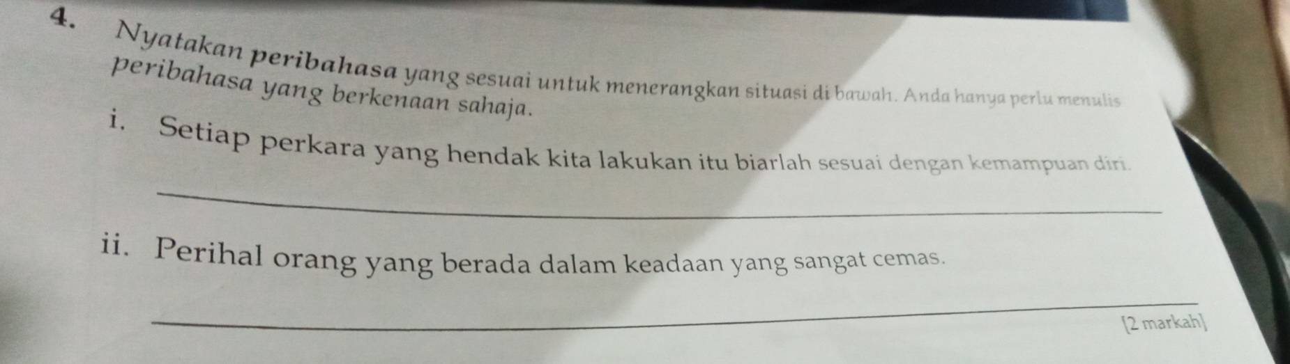 Nyatakan peribahasa yang sesuai untuk menerangkan situasi di bawah. Anda hanya perlu menulis 
peribahasa yang berkenaan sahaja. 
i. Setiap perkara yang hendak kita lakukan itu biarlah sesuai dengan kemampuan diri. 
_ 
ii. Perihal orang yang berada dalam keadaan yang sangat cemas. 
_ 
[2 markah]