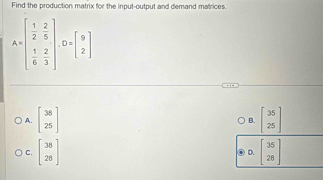 Find the production matrix for the input-output and demand matrices.
A=beginbmatrix  1/2 & 2/5   1/6 & 2/3 endbmatrix , D=beginbmatrix 9 2endbmatrix
A. beginbmatrix 38 25endbmatrix beginbmatrix 35 25endbmatrix
B.
C. beginbmatrix 38 28endbmatrix beginbmatrix 35 28endbmatrix
D.