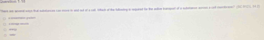There are several ways that substances can move in and out of a cell. Which of the following is required for the active transport of a substance across a cell membrane? (SC 912 L 14 2)
a concentration grackem
a somge cms