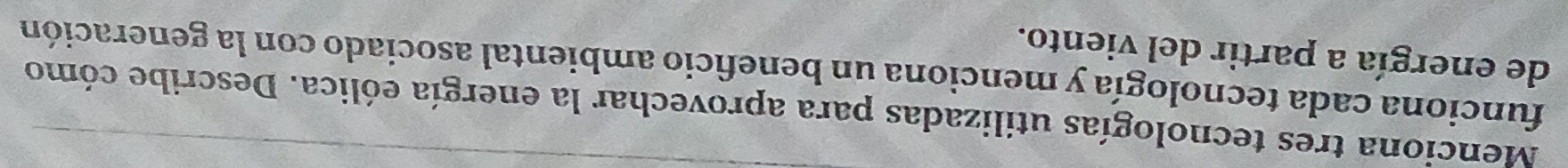 Menciona tres tecnologías utilizadas para aprovechar la energía eólica. Describe cómo 
funciona cada tecnología y menciona un beneficio ambiental asociado con la generación 
de energía a partir del viento.