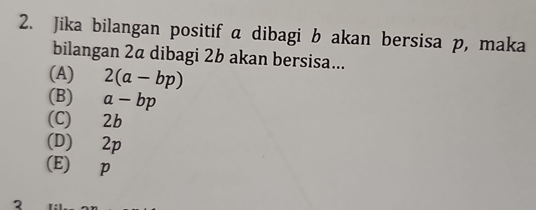 Jika bilangan positif a dibagi b akan bersisa p, maka
bilangan 2a dibagi 2b akan bersisa...
(A) 2(a-bp)
(B) a-bp
(C) 2b
(D) 2p
(E) p
2