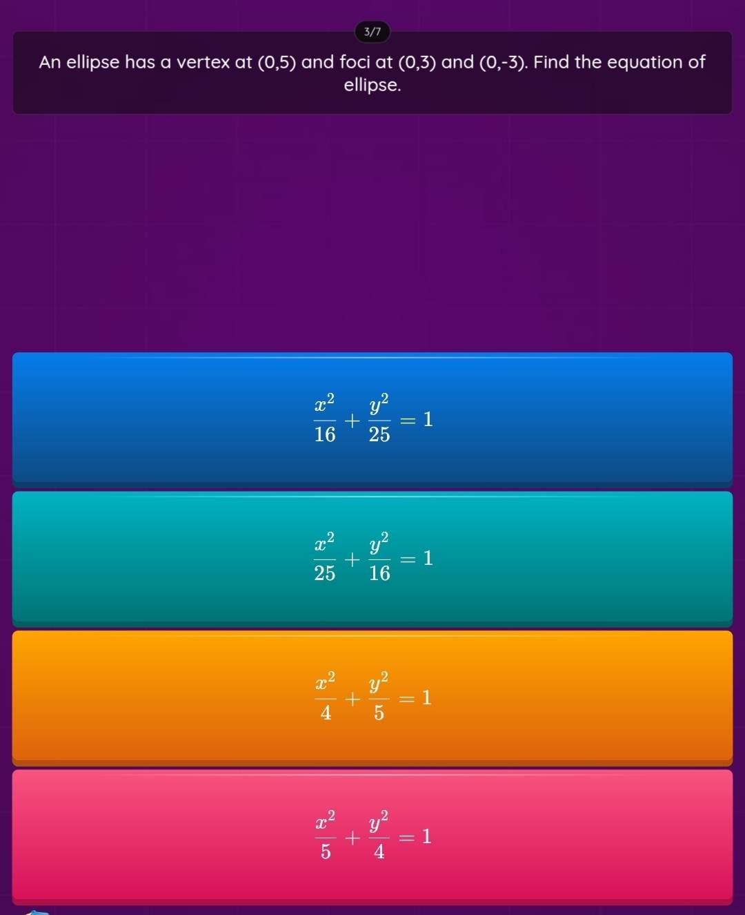 3/7
An ellipse has a vertex at (0,5) and foci at (0,3) and (0,-3). Find the equation of
ellipse.
 x^2/16 + y^2/25 =1
 x^2/25 + y^2/16 =1
 x^2/4 + y^2/5 =1
 x^2/5 + y^2/4 =1