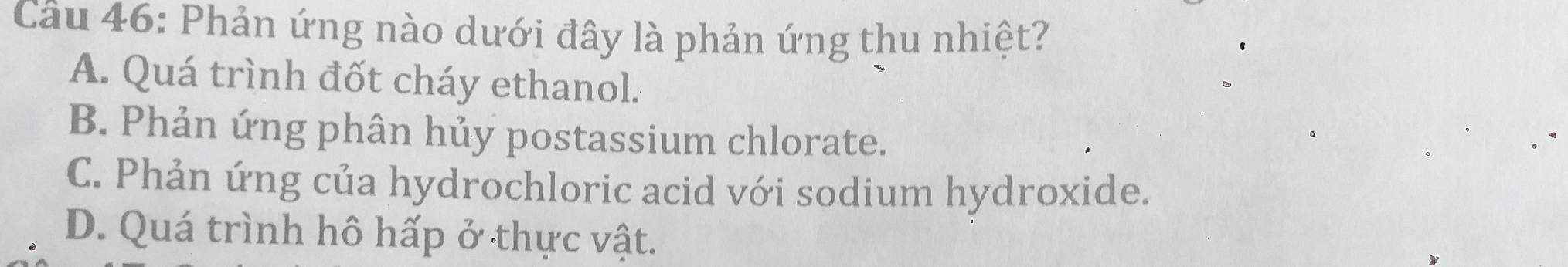 Phản ứng nào dưới đây là phản ứng thu nhiệt?
A. Quá trình đốt cháy ethanol.
B. Phản ứng phân hủy postassium chlorate.
C. Phản ứng của hydrochloric acid với sodium hydroxide.
D. Quá trình hô hấp ở thực vật.