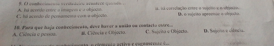 ( conhecimento verdadeiro acontece quando...
A. há acordo entre a imagem e o objecto. 1s há correlação entre o sujeito e o objecto
C. há acordo de pensamento com o objecto. D. o sujeito apreende o objecto.
10. Para que haja conhecimento, deve haver a união ou contacto entre...
A. Ciência e pessoa. B. Ciência e Objecto. C. Sujeito e Objecto. D. Sujeito e ciência.
ecimento, o elemento activo e cognoscente é...