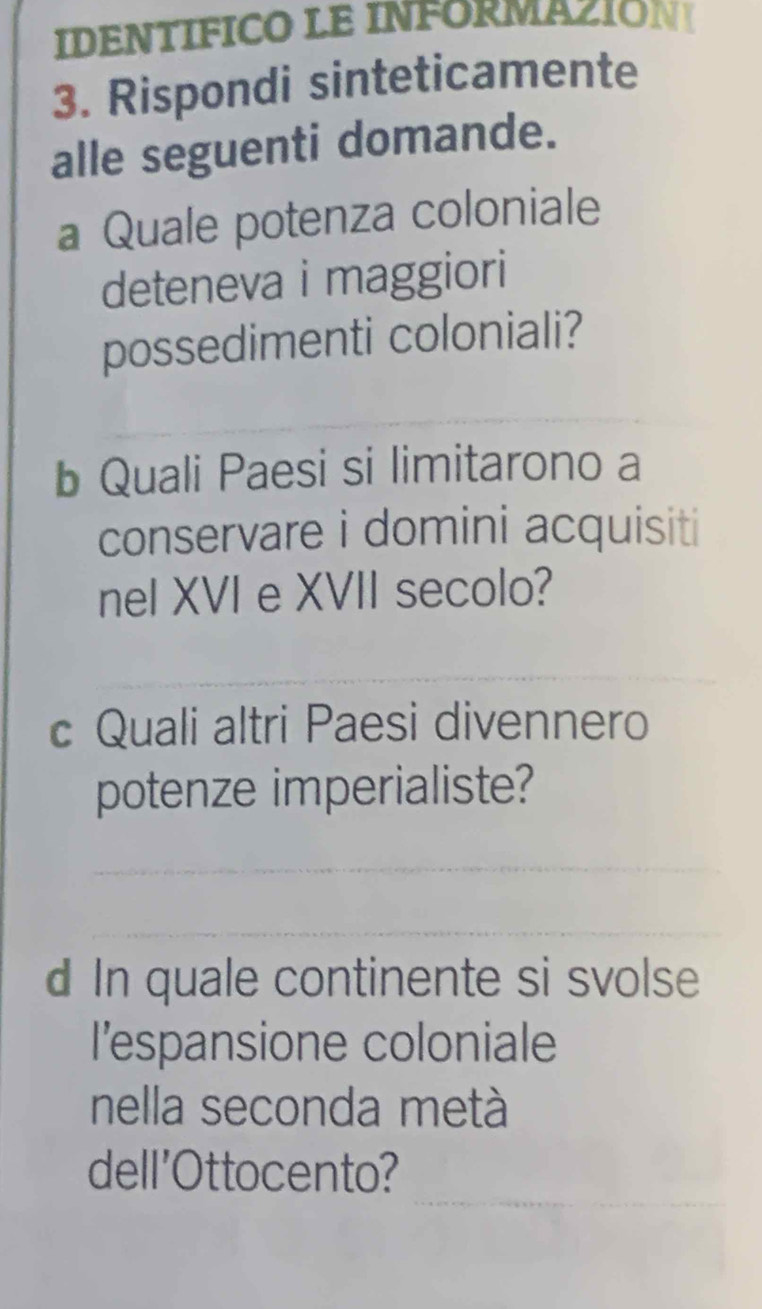 IDENTIFICO LE INFORMAZION 
3. Rispondi sinteticamente 
alle seguenti domande. 
a Quale potenza coloniale 
deteneva i maggiori 
possedimenti coloniali? 
b Quali Paesi si limitarono a 
conservare i domini acquisiti 
nel XVI e XVII secolo? 
_ 
_ 
c Quali altri Paesi divennero 
potenze imperialiste? 
_ 
_ 
d In quale continente si svolse 
l’espansione coloniale 
nella seconda metà 
_ 
dell'Ottocento?