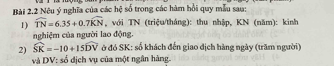 Nêu ý nghĩa của các hệ số trong các hàm hồi quy mẫu sau: 
1) widehat TN=6.35+0.7widehat KN , với TN (triệu/tháng): thu nhập, KN (năm): kinh 
nghiệm của người lao động. 
2) widehat SK=-10+15widehat DV ở đó SK : số khách đến giao dịch hàng ngày (trăm người) 
và DV: số dịch vụ của một ngân hàng.