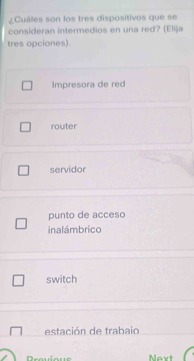 ¿Cuáles son los tres dispositivos que se
consideran intermedios en una red? (Elija
tres opciones).
Impresora de red
router
servidor
punto de acceso
inalámbrico
switch
estación de trabaio
revieus Next