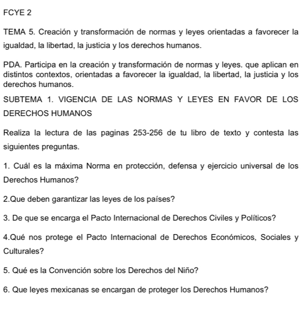 FCYE 2 
TEMA 5. Creación y transformación de normas y leyes orientadas a favorecer la 
igualdad, la libertad, la justicia y los derechos humanos. 
PDA. Participa en la creación y transformación de normas y leyes. que aplican en 
distintos contextos, orientadas a favorecer la igualdad, la libertad, la justicia y los 
derechos humanos. 
SUBTEMA 1. VIGENCIA DE LAS NORMAS Y LEYES EN FAVOR DE LOS 
DERECHOS HUMANOS 
Realiza la lectura de las paginas 253-256 de tu libro de texto y contesta las 
siguientes preguntas. 
1. Cuál es la máxima Norma en protección, defensa y ejercicio universal de los 
Derechos Humanos? 
2.Que deben garantizar las leyes de los países? 
3. De que se encarga el Pacto Internacional de Derechos Civiles y Políticos? 
4.Qué nos protege el Pacto Internacional de Derechos Económicos, Sociales y 
Culturales? 
5. Qué es la Convención sobre los Derechos del Niño? 
6. Que leyes mexicanas se encargan de proteger los Derechos Humanos?