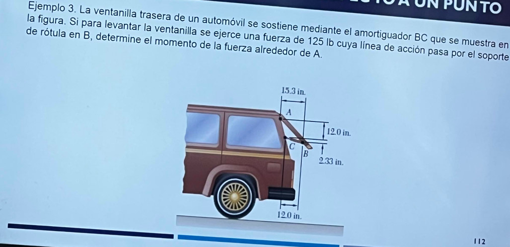 À un pun to 
Ejemplo 3. La ventanilla trasera de un automóvil se sostiene mediante el amortiguador BC que se muestra en 
la figura. Si para levantar la ventanilla se ejerce una fuerza de 125 lb cuya línea de acción pasa por el soporte 
de rótula en B, determine el momento de la fuerza alrededor de A. 
112