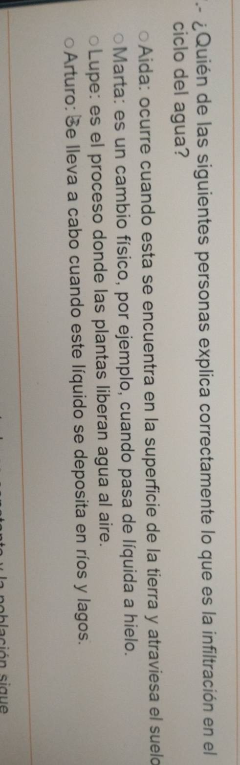¿Quién de las siguientes personas explica correctamente lo que es la infiltración en el
ciclo del agua?
Aida: ocurre cuando esta se encuentra en la superficie de la tierra y atraviesa el suelo
Marta: es un cambio físico, por ejemplo, cuando pasa de líquida a hielo.
Lupe: es el proceso donde las plantas liberan agua al aire.
Arturo: Se lleva a cabo cuando este líquido se deposita en ríos y lagos.