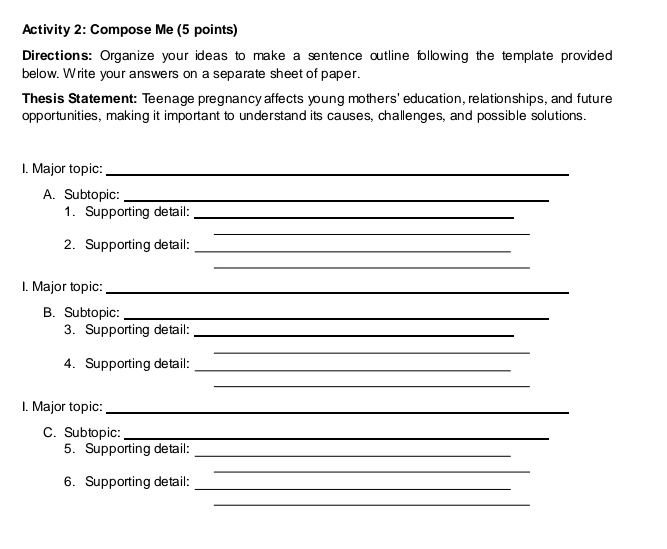 Activity 2: Compose Me (5 points) 
Directions: Organize your ideas to make a sentence outline following the template provided 
below. Write your answers on a separate sheet of paper. 
Thesis Statement: Teenage pregnancy affects young mothers' education, relationships, and future 
opportunities, making it important to understand its causes, challenges, and possible solutions. 
I. Major topic:_ 
A. Subtopic:_ 
1. Supporting detail:_ 
_ 
2. Supporting detail:_ 
_ 
I. Major topic:_ 
B. Subtopic:_ 
3. Supporting detail:_ 
_ 
4. Supporting detail:_ 
_ 
I. Major topic:_ 
C. Subtopic:_ 
5. Supporting detail:_ 
_ 
6. Supporting detail: 
_ 
_