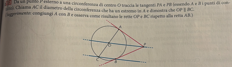 Da un punto P esterno a una circonferenza di centro O traccia le tangenti PA e PB (essendo A e B i punti di con- 
tto). Chiama AC il diametro della circonferenza che ha un estremo in A e dimostra che OPparallel BC. 
(Suggerimento: congiungi A con B e osserva come risultano le rette OP e BC rispetto alla retta AB.)