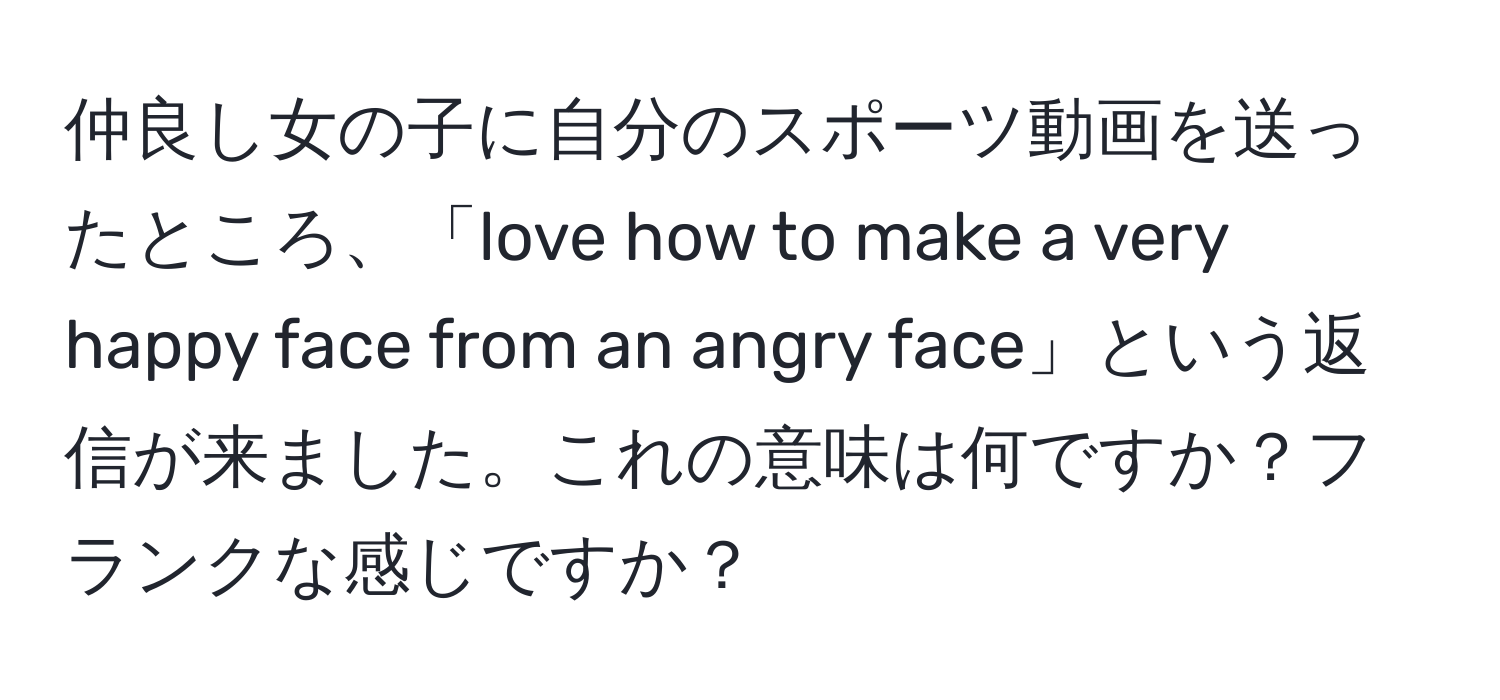 仲良し女の子に自分のスポーツ動画を送ったところ、「love how to make a very happy face from an angry face」という返信が来ました。これの意味は何ですか？フランクな感じですか？