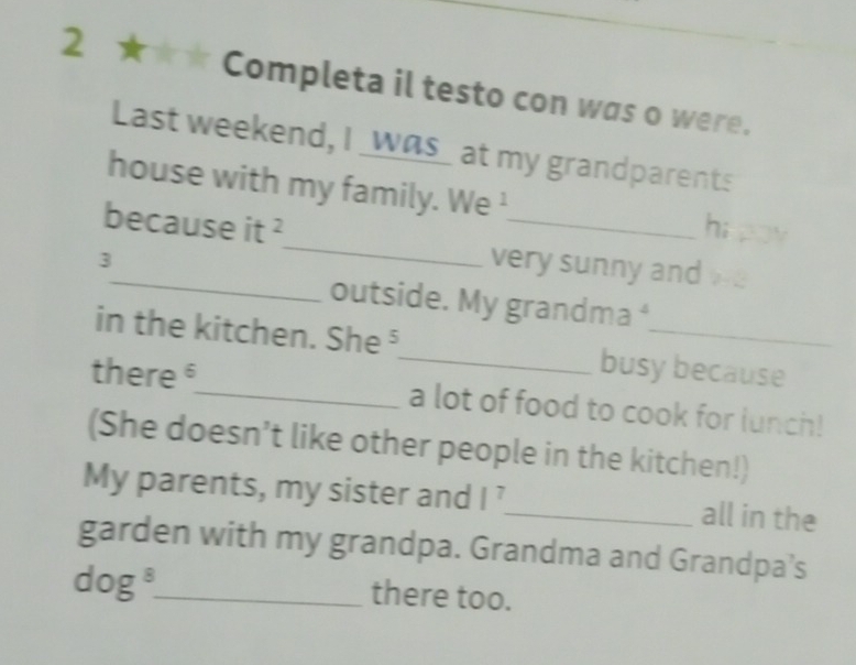 2 ★★★ Completa il testo con was o were. 
Last weekend, I _was_ at my grandparents 
house with my family. sqrt(1) Ve ¹ hi pu 
_ 
because it^2 _ very sunny and 2
3 
outside. My grandma ⁴ 
in the kitchen. She⁵_ busy because 
there _a lot of food to cook for lunch! 
(She doesn’t like other people in the kitchen!) 
My parents, my sister and l^7 _ all in the 
garden with my grandpa. Grandma and Grandpa’s 
dog_ there too.