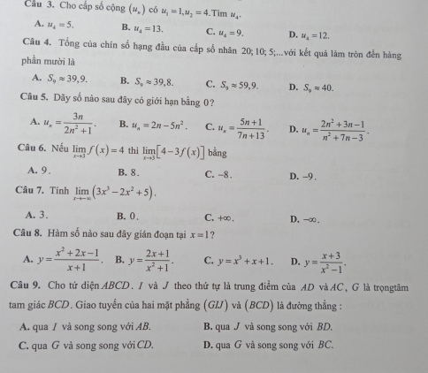 Cầu 3. Cho cấp số cộng (u_v) có u_1=1,u_2=4 Tìm u_4.
A. u_4=5. B. u_4=13, C. u_4=9. D, u_4=12.
Câu 4. Tổng của chín số hạng đầu của cấp số nhân 20; 10; 5;...với kết quả làm tròn đến hàng
phần mười là
A. S_9approx 39.9. B. S_9approx 39,8. C. S_9approx 59,9. D. S_9approx 40.
Câu 5. Dãy số nào sau đây có giới hạn bằng 0?
A. u_n= 3n/2n^2+1 . B. u_n=2n-5n^2. C. u_s= (5n+1)/7n+13 . D. u_n= (2n^2+3n-1)/n^2+7n-3 .
Câu 6. Nếu limlimits _xto 3f(x)=4 thì limlimits _xto 3[4-3f(x)] bằng
A. 9. B. 8 . C. -8. D. -9,
Câu 7. Tính limlimits _xto -∈fty (3x^3-2x^2+5).
A. 3. B. 0 . C. +∞. D, -∞.
Câu 8. Hàm số nào sau đây gián đoạn tại x=1 ?
A. y= (x^2+2x-1)/x+1 . B. y= (2x+1)/x^2+1 . C. y=x^3+x+1. D. y= (x+3)/x^2-1 .
Câu 9. Cho tứ diện ABCD. / và J theo thứ tự là trung điểm của AD vàAC, G là trọngtâm
tam giác BCD. Giao tuyến của hai mặt phẳng (GL) và (BCD) là đường thẳng :
A. qua / và song song với AB. B. qua J và song song với BD,
C. qua G và song song với CD. D. qua G và song song với BC.