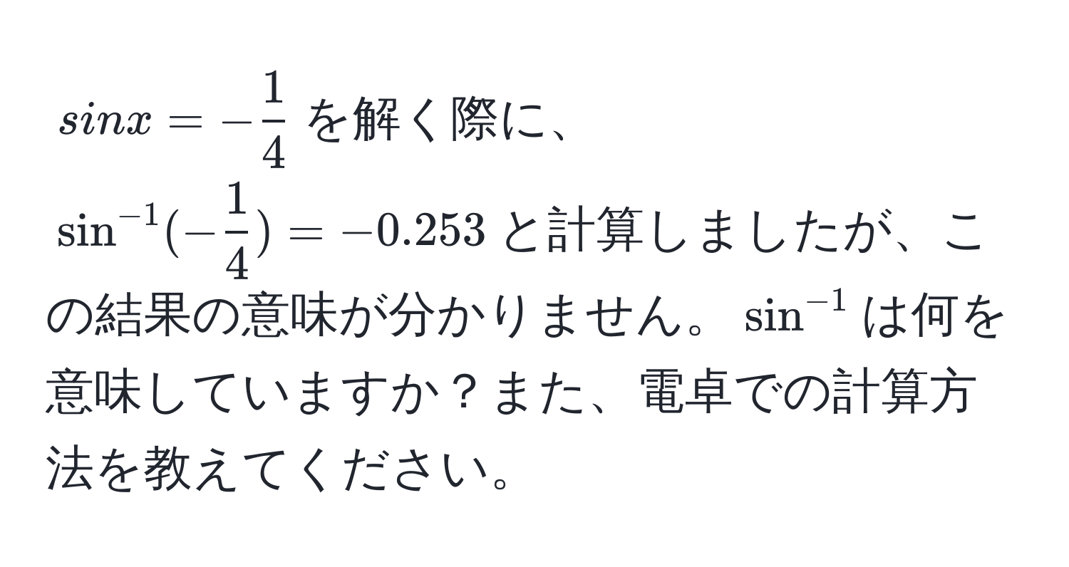 $sin x = - 1/4 $を解く際に、$sin^(-1)(- 1/4 ) = -0.253$と計算しましたが、この結果の意味が分かりません。$sin^(-1)$は何を意味していますか？また、電卓での計算方法を教えてください。