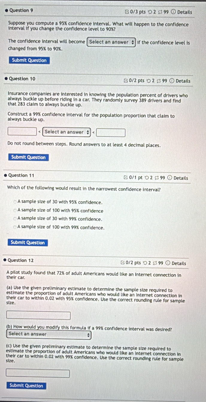 つ 2 ¤ 99 Details
Suppose you compute a 95% confidence interval. What will happen to the confidence
interval if you change the confidence level to 90%?
The confidence interval will become Select an answer $ if the confidence level is
changed from 95% to 90%.
Submit Question
Question 10 □ 0/2 pts O2approx 99 Details
Insurance companies are interested in knowing the population percent of drivers who
always buckle up before riding in a car. They randomly survey 389 drivers and find
that 283 claim to always buckle up.
Construct a 99% confidence interval for the population proportion that claim to
always buckle up.
( Select an answer ;
Do not round between steps. Round answers to at least 4 decimal places.
Submit Question
Question 11 ∠ 0/1 pt つ 2 ¤ 99 ⊙ Details
Which of the following would result in the narrowest confidence interval?
A sample size of 30 with 95% confidence.
A sample size of 100 with 95% confidence
A sample size of 30 with 99% confidence.
A sample size of 100 with 99% confidence.
Submit Question
Question 12 □ 0/2 pts O2approx 99 Details
A pilot study found that 72% of adult Americans would like an Internet connection in
their car.
(a) Use the given preliminary estimate to determine the sample size required to
estimate the proportion of adult Americans who would like an Internet connection in
their car to within 0.02 with 95% confidence. Use the correct rounding rule for sample
size.
(b) How would you modify this formula if a 99% confidence interval was desired?
Select an answer :
(c) Use the given preliminary estimate to determine the sample size required to
estimate the proportion of adult Americans who would like an Internet connection in
their car to within 0.02 with 99% confidence. Use the correct rounding rule for sample
size.
Submit Question