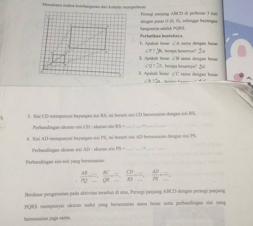 Memahami makna kesebangunan dari konteks memperbesar 
Persegi panjang ABCD di perbesar 3 kali 
dengan pusat O(0,0) , sehingga bayangan 
bangunnya adalah PQRS. 
Perhatikan bentuknya. 
1. Apakah besar ∠ A sama dengan besar
∠ P ? . berapa besarnya? 
2. Apakah besar ∠ B sama dengan besar
∠ Q ? 
.. berapa besarnya? a 
sama dengan besar 
3. Apakah besar ∠ C
∠ R ?' herana h 
3. Sisi CD mempunyai bayangan sisi RS, ini berarti sisi CD bersesuaian dengan sisi RS. 
Perbandingan ukuran sisi CD : ukuran sisi RS= _ = _:_ 
4. Sisi AD mempunyai bayangan sisi PS, ini berarti sisi AD bersesuaian dengan sisi PS. 
Perbandingan ukuran sisi AD : ukuran sisi PS= _ =_ 
_ 
Perbandingan sisi-sisi yang bersesuaian:
 AB/PQ = (...)/... ,  BC/QR = (...)/... ,  CD/RS = (...)/... ,  AD/PS = (...)/... , 
Berdasar pengamatan pada aktivitas tersebut di atas, Persegi panjang ABCD dengan persegi panjang
PQRS mempunyai ukuran sudut yang bersesuaian sama besar serta perbandingan sisi yang 
bersesuaian juga sama.