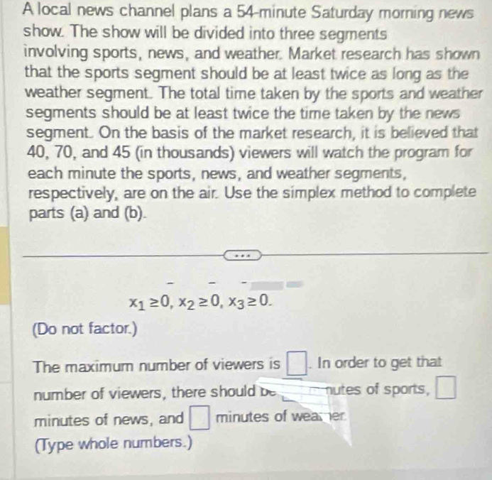 A local news channel plans a 54-minute Saturday morning news 
show. The show will be divided into three segments 
involving sports, news, and weather. Market research has shown 
that the sports segment should be at least twice as long as the 
weather segment. The total time taken by the sports and weather 
segments should be at least twice the time taken by the news 
segment. On the basis of the market research, it is believed that
40, 70, and 45 (in thousands) viewers will watch the program for 
each minute the sports, news, and weather segments, 
respectively, are on the air. Use the simplex method to complete 
parts (a) and (b).
x_1≥ 0, x_2≥ 0, x_3≥ 0. 
(Do not factor.) 
The maximum number of viewers is . In order to get that 
number of viewers, there should be nutes of sports,
minutes of news, and □ minutes of weamer 
(Type whole numbers.)