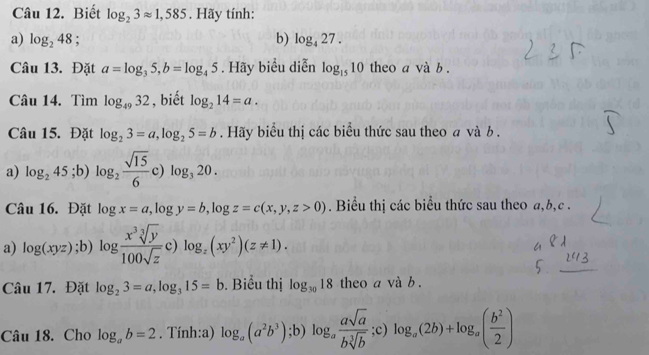 Biết log _23approx 1,585. Hãy tính: 
a) log _248; b) log _427. 
Câu 13. Đặt a=log _35, b=log _45. Hãy biểu diễn log _1510 theo a và b. 
Câu 14. Tìm log _4932 , biết log _214=a. 
Câu 15. Đặt log _23=a, log _25=b. Hãy biểu thị các biểu thức sau theo a và b.
(1,-12],i)
a) log _245; b)log _2 sqrt(15)/6 . c) log _320. 
Câu 16. Đặt log x=a, log y=b, log z=c(x,y,z>0) Biểu thị các biểu thức sau theo a, b, c. 
a) log (xyz);b) log  x^3sqrt[3](y)/100sqrt(z)  c) log _z(xy^2)(z!= 1). 
Câu 17. Đặt log _23=a, log _315=b. Biểu thị log _3018 theo a và b. 
Câu 18. Cho log _ab=2. Tính:a) log _a(a^2b^3); b)log _a asqrt(a)/bsqrt[3](b) ;c) log _a(2b)+log _a( b^2/2 )